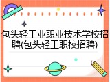 包头轻工业职业技术学校招聘(包头轻工职校招聘)