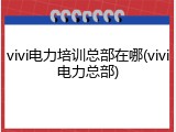 vivi电力培训总部在哪(vivi电力总部)