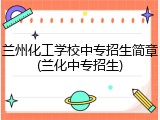 兰州化工学校中专招生简章(兰化中专招生)
