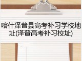 喀什泽普县高考补习学校地址(泽普高考补习校址)