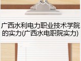 广西水利电力职业技术学院的实力(广西水电职院实力)