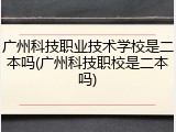广州科技职业技术学校是二本吗(广州科技职校是二本吗)