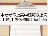 中考考不上高中还可以上高中吗(中考落榜能上高中吗)