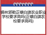 锡林郭勒正镶白旗农业职业学校要求高吗(正镶白旗农校要求高吗)
