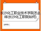 长沙化工职业技术学院怎么样(长沙化工职院如何)