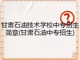 甘肃石油技术学校中专招生简章(甘肃石油中专招生)
