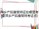 萍乡产后康复师证在哪里考的(萍乡产后康复师考证点)