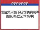 信阳艺术高中私立的有哪些(信阳私立艺术高中)