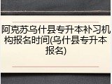 阿克苏乌什县专升本补习机构报名时间(乌什县专升本报名)
