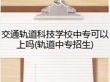 交通轨道科技学校中专可以上吗(轨道中专招生)