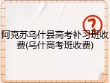 阿克苏乌什县高考补习班收费(乌什高考班收费)