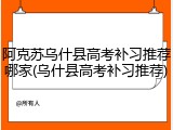 阿克苏乌什县高考补习推荐哪家(乌什县高考补习推荐)