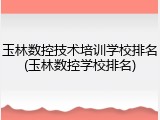 玉林数控技术培训学校排名(玉林数控学校排名)