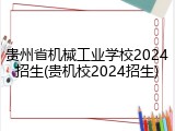 贵州省机械工业学校2024招生(贵机校2024招生)