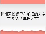 滁州天长哪里有单招的大专学校(天长单招大专)