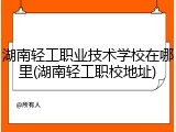 湖南轻工职业技术学校在哪里(湖南轻工职校地址)