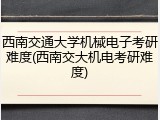 西南交通大学机械电子考研难度(西南交大机电考研难度)