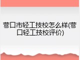 营口市轻工技校怎么样(营口轻工技校评价)