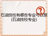 石油技校有哪些专业可以报(石油技校专业)