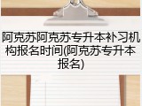 阿克苏阿克苏专升本补习机构报名时间(阿克苏专升本报名)