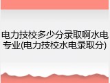 电力技校多少分录取啊水电专业(电力技校水电录取分)