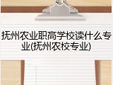 抚州农业职高学校读什么专业(抚州农校专业)