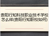 贵阳行知科技职业技术学校怎么样(贵阳行知职校如何)