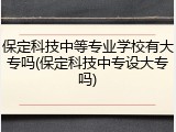 保定科技中等专业学校有大专吗(保定科技中专设大专吗)
