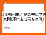 河南郑州电力高等专科学校官网(郑州电力高专官网)