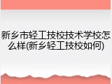新乡市轻工技校技术学校怎么样(新乡轻工技校如何)
