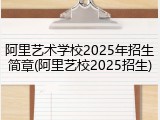 阿里艺术学校2025年招生简章(阿里艺校2025招生)