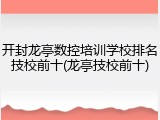 开封龙亭数控培训学校排名技校前十(龙亭技校前十)