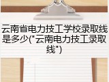云南省电力技工学校录取线是多少("云南电力技工录取线")