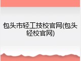 包头市轻工技校官网(包头轻校官网)