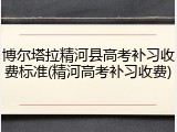 博尔塔拉精河县高考补习收费标准(精河高考补习收费)