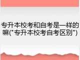 专升本校考和自考是一样的嘛("专升本校考自考区别")