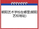朝阳艺术学校在哪里(朝阳艺校地址)