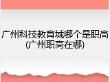 广州科技教育城哪个是职高(广州职高在哪)