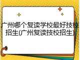 广州哪个复读学校最好技校招生(广州复读技校招生)