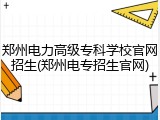 郑州电力高级专科学校官网招生(郑州电专招生官网)