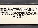 驻马店遂平县数控模具技术学校怎么样(遂平数控模具学校评价)
