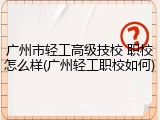 广州市轻工高级技校 职校怎么样(广州轻工职校如何)