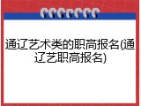 通辽艺术类的职高报名(通辽艺职高报名)