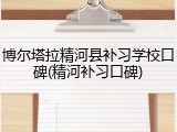 博尔塔拉精河县补习学校口碑(精河补习口碑)