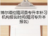 博尔塔拉精河县专升本补习机构报名时间(精河专升本报名)