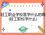 轻工职业学校是学什么的啊(轻工职校学什么)
