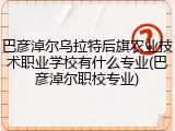 巴彦淖尔乌拉特后旗农业技术职业学校有什么专业(巴彦淖尔职校专业)
