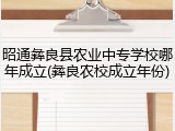 昭通彝良县农业中专学校哪年成立(彝良农校成立年份)
