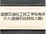 盘锦石油化工技工学校有多少人(盘锦石化技校人数)