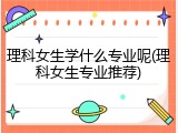 理科女生学什么专业呢(理科女生专业推荐)